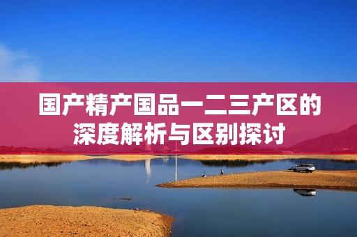 国产精产国品一二三产区的深度解析与区别探讨