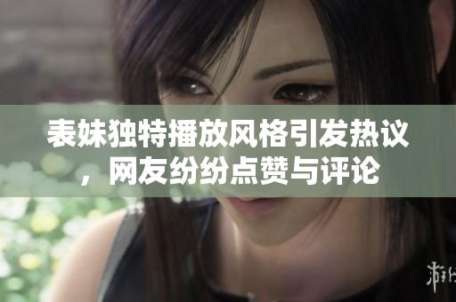 表妹独特播放风格引发热议，网友纷纷点赞与评论