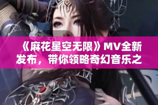 《麻花星空无限》MV全新发布，带你领略奇幻音乐之旅