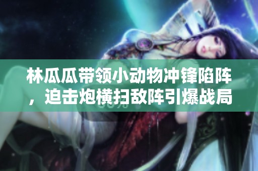 林瓜瓜带领小动物冲锋陷阵，迫击炮横扫敌阵引爆战局！