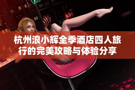 杭州浪小辉全季酒店四人旅行的完美攻略与体验分享